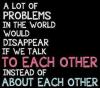 A lot of problems in the world would disappear if we talk to each other instead of about each other.