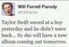 Will Farrell - Taylor Swift wawed at boy yestarday and he diden't wave back .. So she will have a new album coming out tomorrow 